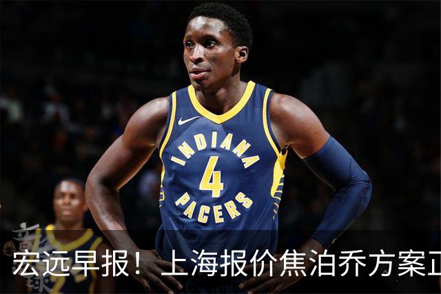 宏远早报！上海报价焦泊乔方案正式出炉，朱芳雨赴新疆谈判，徐杰自费特训